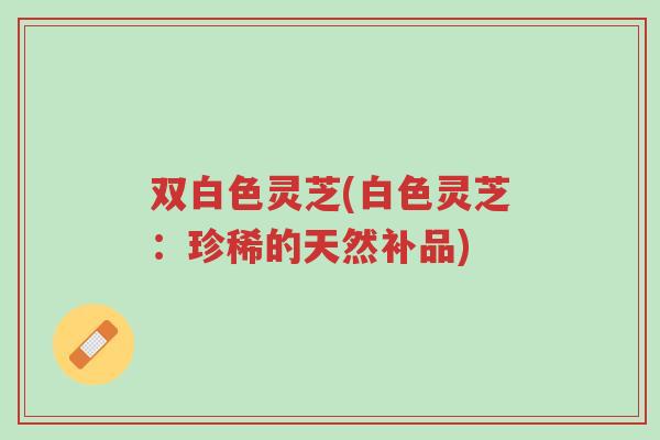 双白色灵芝(白色灵芝：珍稀的天然补品)-第1张图片-超越