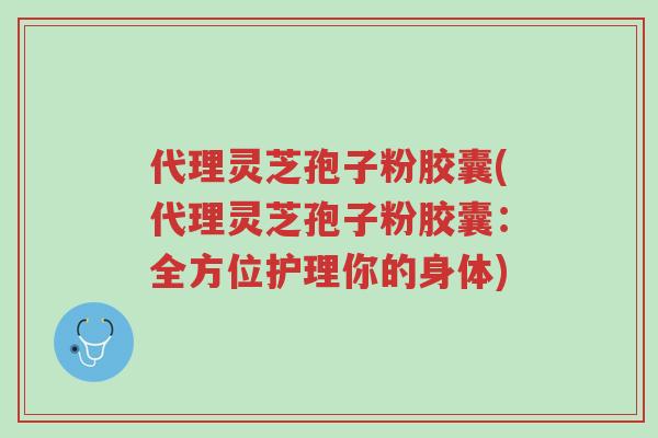 代理灵芝孢子粉胶囊(代理灵芝孢子粉胶囊:全方位护理你的身体)-第1张图片-超越 代理灵芝孢子粉胶囊(代理灵芝孢子粉胶囊:全方位护理你的身体)-第1张图片-超越
