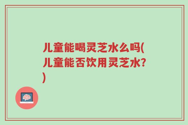 儿童能喝灵芝水么吗(儿童能否饮用灵芝水?)-第1张图片-超越 儿童能喝灵芝水么吗(儿童能否饮用灵芝水?)-第1张图片-超越