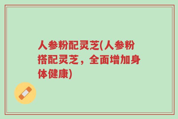 人参粉配灵芝(人参粉搭配灵芝,全面增加身体健康)-第1张图片-超越 人参粉配灵芝(人参粉搭配灵芝,全面增加身体健康)-第1张图片-超越