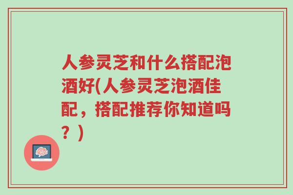 人参灵芝和什么搭配泡酒好(人参灵芝泡酒佳配,搭配推荐你知道吗?)-第1张图片-超越 人参灵芝和什么搭配泡酒好(人参灵芝泡酒佳配,搭配推荐你知道吗?)-第1张图片-超越