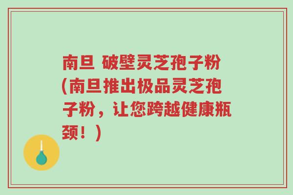 南旦 破壁灵芝孢子粉(南旦推出极品灵芝孢子粉，让您跨越健康瓶颈！)-第1张图片-超越