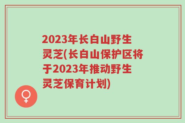 2023年长白山野生灵芝(长白山保护区将于2023年推动野生灵芝保育计划)-第1张图片-超越