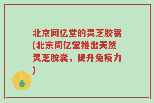 北京同亿堂的灵芝胶囊(北京同亿堂推出天然灵芝胶囊，提升免疫力)-第1张图片-超越