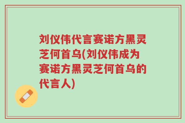 刘仪伟代言赛诺方黑灵芝何首乌(刘仪伟成为赛诺方黑灵芝何首乌的代言人)-第1张图片-超越 刘仪伟代言赛诺方黑灵芝何首乌(刘仪伟成为赛诺方黑灵芝何首乌的代言人)-第1张图片-超越