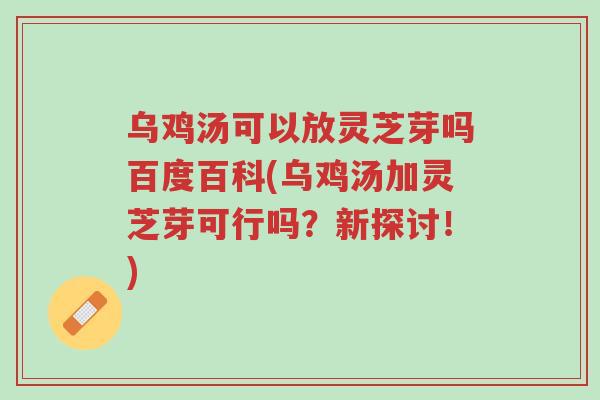 乌鸡汤可以放灵芝芽吗百度百科(乌鸡汤加灵芝芽可行吗？新探讨！)-第1张图片-超越