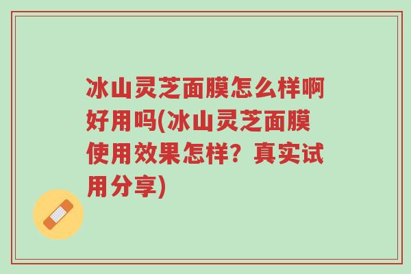 冰山灵芝面膜怎么样啊好用吗(冰山灵芝面膜使用效果怎样？真实试用分享)-第1张图片-超越