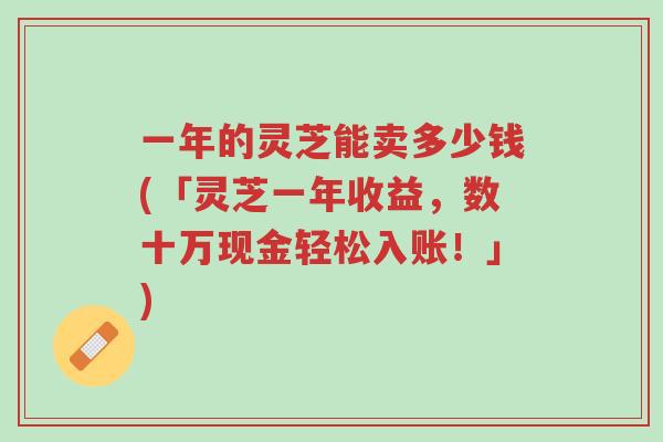 一年的灵芝能卖多少钱(「灵芝一年收益,数十万现金轻松入账!」)-第1张图片-超越 一年的灵芝能卖多少钱(「灵芝一年收益,数十万现金轻松入账!」)-第1张图片-超越