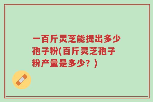 一百斤灵芝能提出多少孢子粉(百斤灵芝孢子粉产量是多少？)-第1张图片-超越