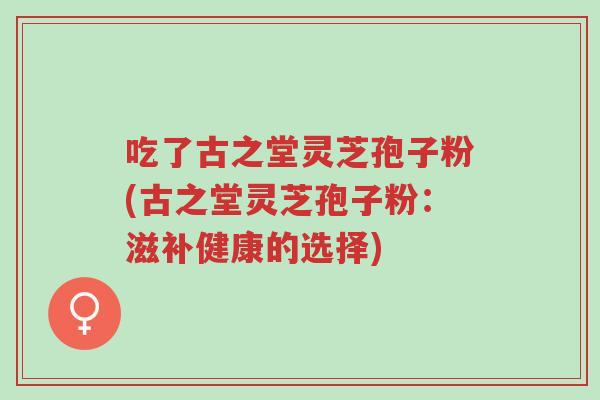 吃了古之堂灵芝孢子粉(古之堂灵芝孢子粉:滋补健康的选择)-第1张图片-超越 吃了古之堂灵芝孢子粉(古之堂灵芝孢子粉:滋补健康的选择)-第1张图片-超越