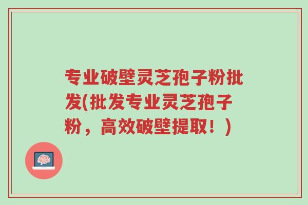 专业破壁灵芝孢子粉批发(批发专业灵芝孢子粉，高效破壁提取！)-第1张图片-超越