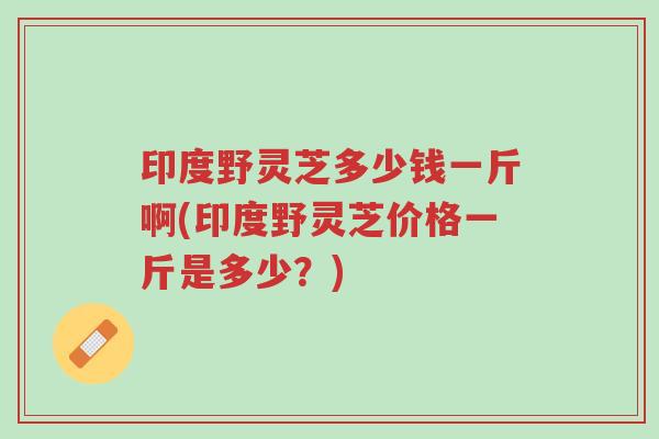 印度野灵芝多少钱一斤啊(印度野灵芝价格一斤是多少?)-第1张图片-超越 印度野灵芝多少钱一斤啊(印度野灵芝价格一斤是多少?)-第1张图片-超越