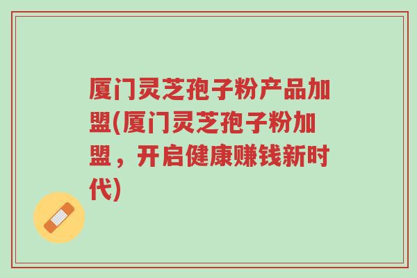 厦门灵芝孢子粉产品加盟(厦门灵芝孢子粉加盟,开启健康赚钱新时代)-第1张图片-超越 厦门灵芝孢子粉产品加盟(厦门灵芝孢子粉加盟,开启健康赚钱新时代)-第1张图片-超越