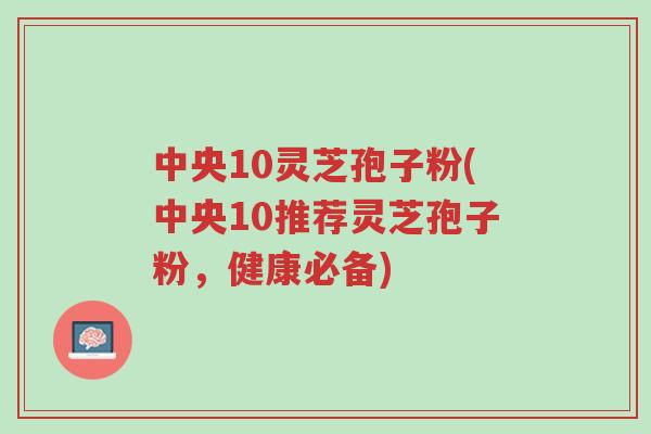 中央10灵芝孢子粉(中央10推荐灵芝孢子粉，健康必备)-第1张图片-超越