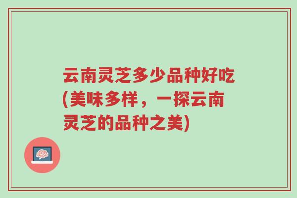 云南灵芝多少品种好吃(美味多样,一探云南灵芝的品种之美)-第1张图片-超越 云南灵芝多少品种好吃(美味多样,一探云南灵芝的品种之美)-第1张图片-超越