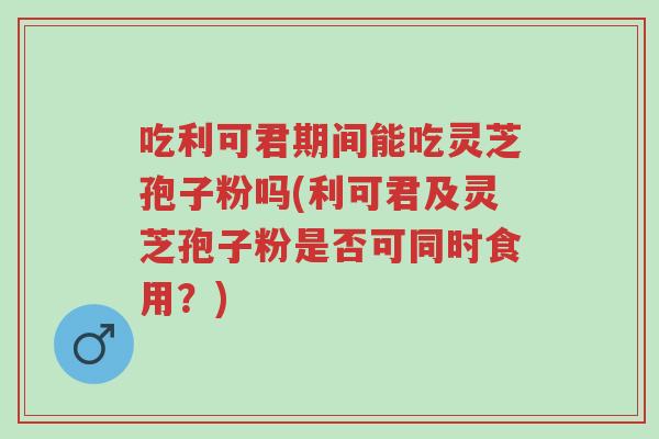 吃利可君期间能吃灵芝孢子粉吗(利可君及灵芝孢子粉是否可同时食用?)-第1张图片-超越 吃利可君期间能吃灵芝孢子粉吗(利可君及灵芝孢子粉是否可同时食用?)-第1张图片-超越