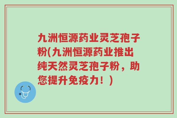 九洲恒源药业灵芝孢子粉(九洲恒源药业推出纯天然灵芝孢子粉,助您提升免疫力!)-第1张图片-超越 九洲恒源药业灵芝孢子粉(九洲恒源药业推出纯天然灵芝孢子粉,助您提升免疫力!)-第1张图片-超越