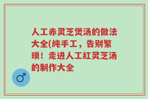 人工赤灵芝煲汤的做法大全(纯手工,告别繁琐!走进人工红灵芝汤的制作大全-第1张图片-超越 人工赤灵芝煲汤的做法大全(纯手工,告别繁琐!走进人工红灵芝汤的制作大全-第1张图片-超越