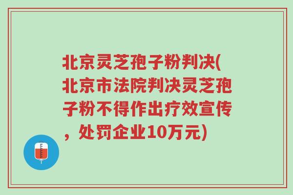 北京灵芝孢子粉判决(北京市法院判决灵芝孢子粉不得作出疗效宣传,处罚企业10万元)-第1张图片-超越 北京灵芝孢子粉判决(北京市法院判决灵芝孢子粉不得作出疗效宣传,处罚企业10万元)-第1张图片-超越