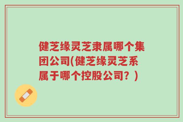 健芝缘灵芝隶属哪个集团公司(健芝缘灵芝系属于哪个控股公司？)-第1张图片-超越