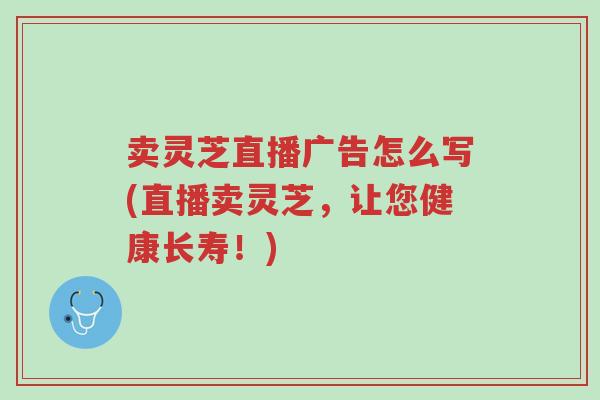 卖灵芝直播广告怎么写(直播卖灵芝,让您健康长寿!)-第1张图片-超越 卖灵芝直播广告怎么写(直播卖灵芝,让您健康长寿!)-第1张图片-超越