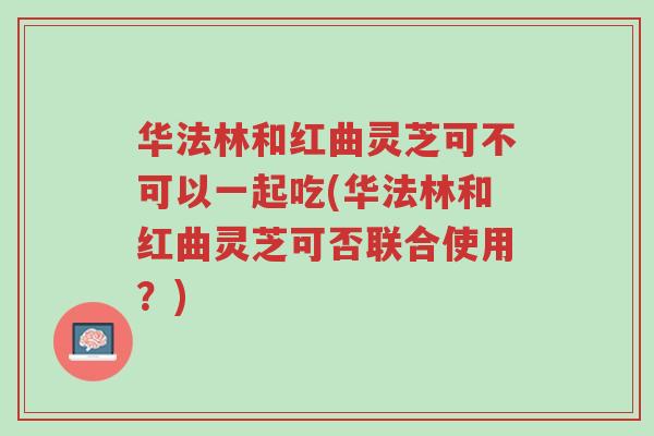 华法林和红曲灵芝可不可以一起吃(华法林和红曲灵芝可否联合使用?)-第1张图片-超越 华法林和红曲灵芝可不可以一起吃(华法林和红曲灵芝可否联合使用?)-第1张图片-超越