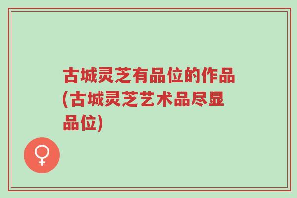 古城灵芝有品位的作品(古城灵芝艺术品尽显品位)-第1张图片-超越 古城灵芝有品位的作品(古城灵芝艺术品尽显品位)-第1张图片-超越