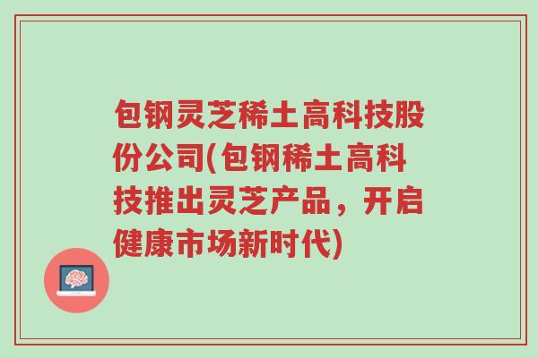包钢灵芝稀土高科技股份公司(包钢稀土高科技推出灵芝产品,开启健康市场新时代)-第1张图片-超越 包钢灵芝稀土高科技股份公司(包钢稀土高科技推出灵芝产品,开启健康市场新时代)-第1张图片-超越