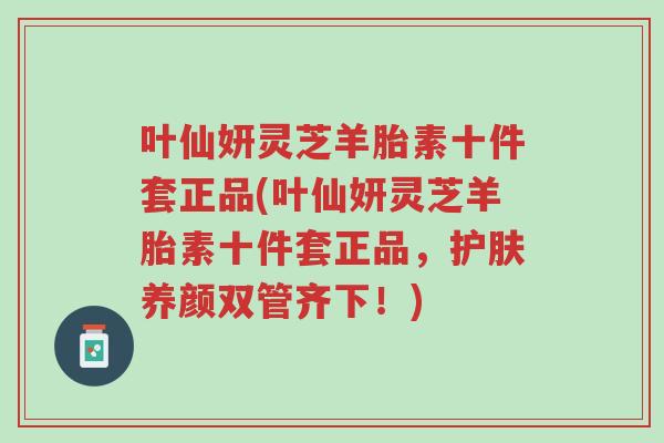 叶仙妍灵芝羊胎素十件套正品(叶仙妍灵芝羊胎素十件套正品,护肤养颜双管齐下!)-第1张图片-超越 叶仙妍灵芝羊胎素十件套正品(叶仙妍灵芝羊胎素十件套正品,护肤养颜双管齐下!)-第1张图片-超越