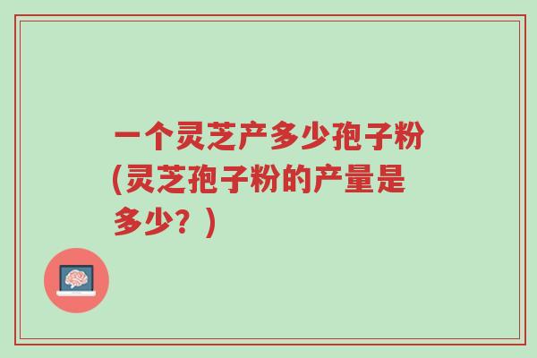 一个灵芝产多少孢子粉(灵芝孢子粉的产量是多少?)-第1张图片-超越 一个灵芝产多少孢子粉(灵芝孢子粉的产量是多少?)-第1张图片-超越