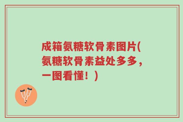 成箱氨糖软骨素图片(氨糖软骨素益处多多，一图看懂！)-第1张图片-超越