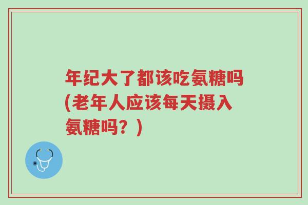 年纪大了都该吃氨糖吗(老年人应该每天摄入氨糖吗？)-第1张图片-超越