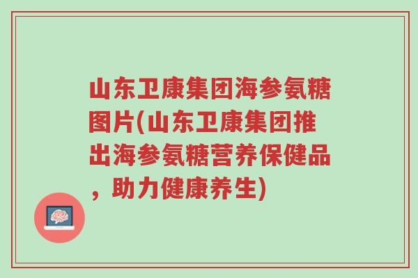 山东卫康集团海参氨糖图片(山东卫康集团推出海参氨糖营养保健品,助力健康养生)-第1张图片-超越 山东卫康集团海参氨糖图片(山东卫康集团推出海参氨糖营养保健品,助力健康养生)-第1张图片-超越