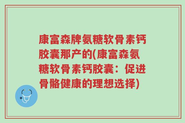 康富森牌氨糖软骨素钙胶囊那产的(康富森氨糖软骨素钙胶囊:促进骨骼健康的理想选择)-第1张图片-超越 康富森牌氨糖软骨素钙胶囊那产的(康富森氨糖软骨素钙胶囊:促进骨骼健康的理想选择)-第1张图片-超越