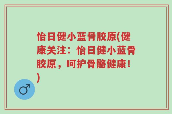 怡日健小蓝骨胶原(健康关注:怡日健小蓝骨胶原,呵护骨骼健康!)-第1张图片-超越 怡日健小蓝骨胶原(健康关注:怡日健小蓝骨胶原,呵护骨骼健康!)-第1张图片-超越