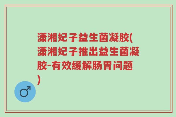 潇湘妃子益生菌凝胶(潇湘妃子推出益生菌凝胶-有效缓解肠胃问题)-第1张图片-超越 潇湘妃子益生菌凝胶(潇湘妃子推出益生菌凝胶-有效缓解肠胃问题)-第1张图片-超越