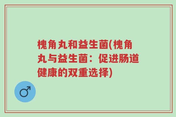 槐角丸和益生菌(槐角丸与益生菌:促进肠道健康的双重选择)-第1张图片-超越 槐角丸和益生菌(槐角丸与益生菌:促进肠道健康的双重选择)-第1张图片-超越