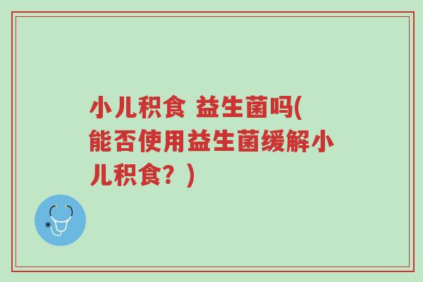 小儿积食 益生菌吗(能否使用益生菌缓解小儿积食?)-第1张图片-超越 小儿积食 益生菌吗(能否使用益生菌缓解小儿积食?)-第1张图片-超越