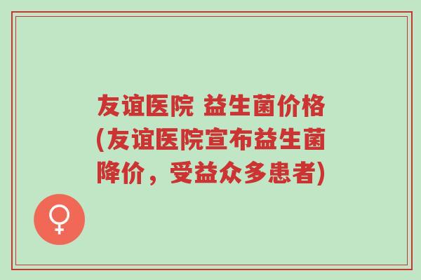 友谊医院 益生菌价格(友谊医院宣布益生菌降价，受益众多患者)-第1张图片-超越