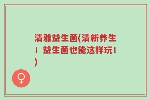 清雅益生菌(清新养生!益生菌也能这样玩!)-第1张图片-超越 清雅益生菌(清新养生!益生菌也能这样玩!)-第1张图片-超越