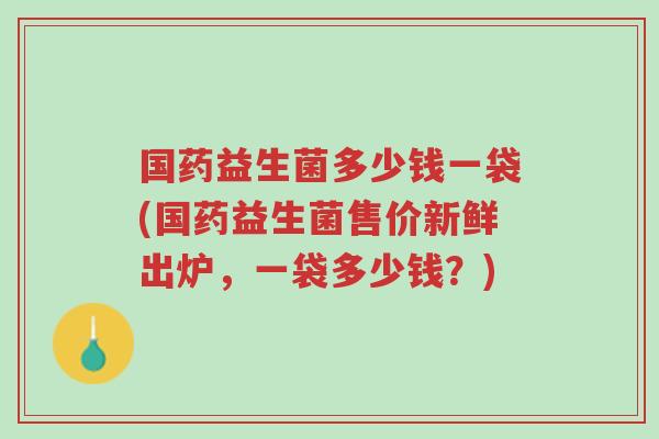 国药益生菌多少钱一袋(国药益生菌售价新鲜出炉,一袋多少钱?)-第1张图片-超越 国药益生菌多少钱一袋(国药益生菌售价新鲜出炉,一袋多少钱?)-第1张图片-超越