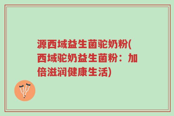源西域益生菌驼奶粉(西域驼奶益生菌粉：加倍滋润健康生活)-第1张图片-超越