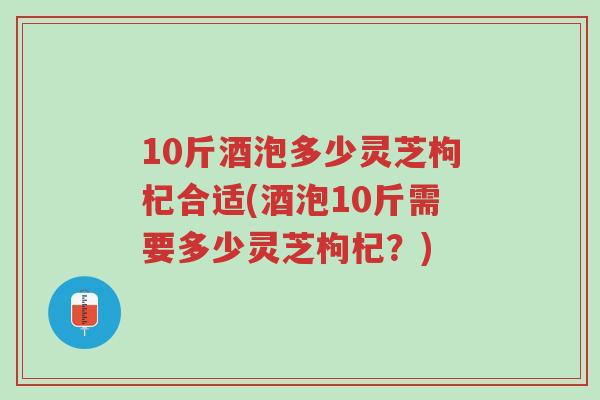 10斤酒泡多少灵芝枸杞合适(酒泡10斤需要多少灵芝枸杞?)-第1张图片-超越 10斤酒泡多少灵芝枸杞合适(酒泡10斤需要多少灵芝枸杞?)-第1张图片-超越