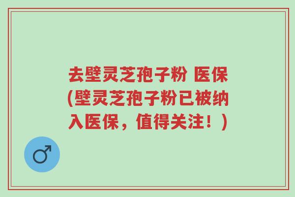 去壁灵芝孢子粉 医保(壁灵芝孢子粉已被纳入医保,值得关注!)-第1张图片-超越 去壁灵芝孢子粉 医保(壁灵芝孢子粉已被纳入医保,值得关注!)-第1张图片-超越