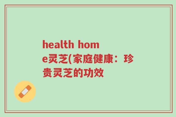 health home灵芝(家庭健康:珍贵灵芝的功效-第1张图片-超越 health home灵芝(家庭健康:珍贵灵芝的功效-第1张图片-超越