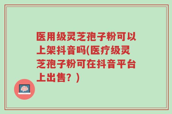 医用级灵芝孢子粉可以上架抖音吗(医疗级灵芝孢子粉可在抖音平台上出售?)-第1张图片-超越 医用级灵芝孢子粉可以上架抖音吗(医疗级灵芝孢子粉可在抖音平台上出售?)-第1张图片-超越