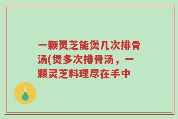 一颗灵芝能煲几次排骨汤(煲多次排骨汤,一颗灵芝料理尽在手中-第1张图片-超越 一颗灵芝能煲几次排骨汤(煲多次排骨汤,一颗灵芝料理尽在手中-第1张图片-超越