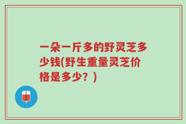 一朵一斤多的野灵芝多少钱(野生重量灵芝价格是多少?)-第1张图片-超越 一朵一斤多的野灵芝多少钱(野生重量灵芝价格是多少?)-第1张图片-超越