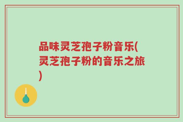 品味灵芝孢子粉音乐(灵芝孢子粉的音乐之旅)-第1张图片-超越