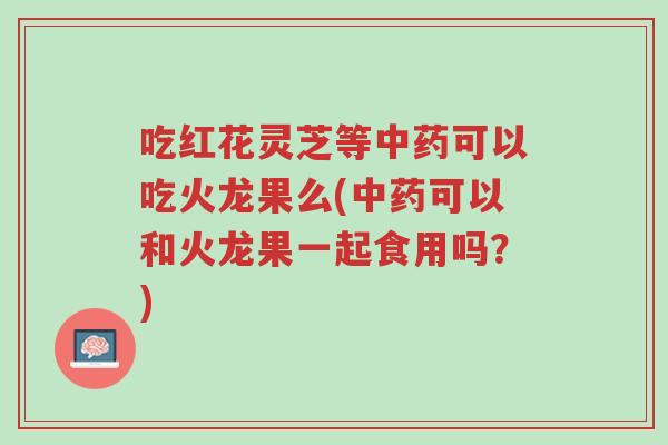 吃红花灵芝等中药可以吃火龙果么(中药可以和火龙果一起食用吗？)-第1张图片-超越